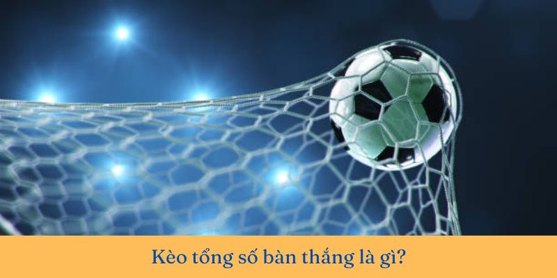 Khám phá kèo tổng số bàn thắng là gì? Hướng dẫn chơi chi tiết